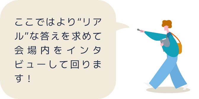 ここではより“リアル”な答えを求めて会場内をインタビューして回ります！